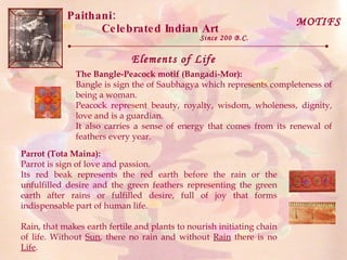 Paithani:  Celebrated Indian Art Since 200 B.C. Elements of Life MOTIFS The Bangle-Peacock motif (Bangadi-Mor):   Bangle is sign the of Saubhagya which represents completeness of being a woman.  Peacock represent beauty, royalty, wisdom, wholeness, dignity, love and is a guardian.  It also carries a sense of energy that comes from its renewal of feathers every year.  Parrot (Tota Maina):   Parrot is sign of love and passion.  Its red beak represents the red earth before the rain or the unfulfilled desire and the green feathers representing the green earth after rains or fulfilled desire, full of joy that forms indispensable part of human life.  Rain, that makes earth fertile and plants to nourish initiating chain of life. Without  Sun , there no rain and without  Rain  there is no  Life . 
