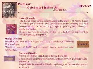 Paithani:  Celebrated Indian Art Since 200 B.C. MOTIFS Lotus (Kamal):   The Lotus bears a close resemblance to the murals of Ajanta Caves It is the sign of rebirth. The Lotus closes in the evening and falls into water. But in the morning, it opens up lifting itself above the surface of water.  It also represents essence of life in addition to representing royalty, beauty and purity.  Mango (Koyari):   Koyari is also sign of Saubhagya and have special significance in Hindu religion.  Mango is fruit of GOD and represent divine sweetness and abundance.  Coconut (Narali):   Known as Sriphal in India it is the fruit of gods. It symbolises complete usefulness, selfless service, prosperity and generosity.  Kalpvirshka is termed in Hindu mythology as the tree that grants all wishes. 