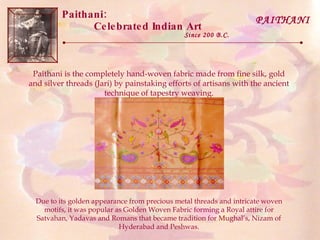 Paithani:  Celebrated Indian Art Since 200 B.C. PAITHANI Paithani is the completely hand-woven fabric made from fine silk, gold and silver threads (Jari) by painstaking efforts of artisans with the ancient technique of tapestry weaving. Due to its golden appearance from precious metal threads and intricate woven motifs, it was popular as Golden Woven Fabric forming a Royal attire for Satvahan, Yadavas and Romans that became tradition for Mughal’s, Nizam of Hyderabad and Peshwas. 