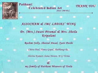Paithani:  Celebrated Indian Art Since 200 B.C. THANK YOU ASSOCHAM & IMC LADIES’ WING Dr. (Mrs.) Swati Piramal & Mrs. Sheila Kripalani Rashmi Jolly, Sheetal Ansal, Jyoti Doshi Chitra Paul, Honey Gopal, Shubhangi Ra,  Shivina Kumari, Suma Menon, M G Verma &  my family of Paithani Weavers of Yeola 