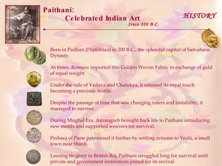 Paithani:  Celebrated Indian Art Born in Paithan (Pratishtan) in 200 B.C., the splendid capital of Satvahana Dynasty.  At times, Romans imported this Golden Woven Fabric in exchange of gold of equal weight.  Under the rule of Yadava and Chalukya, it retained its royal touch becoming a precious  textile. Despite the passage of time that saw changing rulers and instability, it managed to survive. During Mughal Era, Aurangzeb brought back life to Paithani introducing new motifs and supported weavers for survival. Peshwa of Pune patronized it further by settling artisans to Yeola, a small town near Shirdi. Loosing its glory in British Raj, Paithani struggled long for survival until private and government institutions joined for its revival. Since 200 B.C. HISTORY 