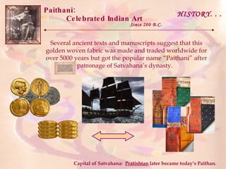 Paithani:  Celebrated Indian Art Since 200 B.C. Several ancient texts and manuscripts suggest that this golden woven fabric was made and traded worldwide for over 5000 years but got the popular name “Paithani” after patronage of Satvahana’s dynasty.  HISTORY. . . Capital of Satvahana:  Pratishtan  later became today’s Paithan. 