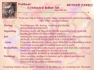 Paithani:  Celebrated Indian Art Since 200 B.C. BEYOND FABRIC From raw Silk to Fabric it takes many trained hands before becoming the ‘ONE’ special Paithani.  Washing raw silk, dyeing, washing and drying BHAVSAR COMMUNITY Winding single silk thread on ASARI separating from dyed silk bundle (WOMEN OF WEAVERS FAMILY)  Making Jari from precious metal & winding over silk/cotton thread (SONAR, PATVEKARI & CHAPADE COMMUNITY) Carpenter, Blacksmith, Takari, Raul, Shikalgar and Bamboo workers contribute in each step of making loom and its parts. Weaving motifs and pallu require special skill that only come from hardwork and experience of decades of work. (SALI, KHATRI, KOSHTI & MOMIN COMMUNITY) After weaving, paithani is finished, jari is shined and then roll pressed after careful scrutiny. (WEAVER & TRADER COMMUNITY) Dyeing: Separating: Jari: Loom: Border/Pallu Finishing: Counting hands those made Paithani is as difficult as counting her threads!  
