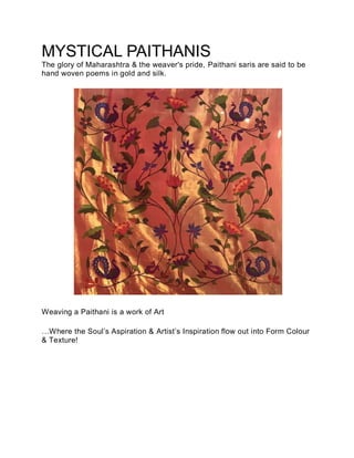 MYSTICAL PAITHANIS
The glory of Maharashtra & the weaver's pride, Paithani saris are said to be
hand woven poems in gold and silk.
Weaving a Paithani is a work of Art
…Where the Soul’s Aspiration & Artist’s Inspiration flow out into Form Colour
& Texture!
 