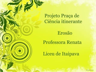 Professora Renata
Liceu de Itaipava
Projeto Praça de
Ciência itinerante
Erosão
 