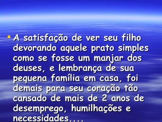 A satisfação de ver seu filho devorando aquele prato simples como se fosse um manjar dos deuses, e lembrança de sua pequena família em casa, foi demais para seu coração tão cansado de mais de 2 anos de desemprego, humilhações e necessidades....  
