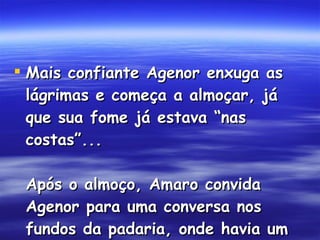 Mais confiante Agenor enxuga as lágrimas e começa a almoçar, já que sua fome já estava “nas costas”... Após o almoço, Amaro convida Agenor para uma conversa nos fundos da padaria, onde havia um pequeno escritório...  