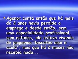 Agenor conta então que há mais de 2 anos havia perdido o emprego e desde então, sem uma especialidade profissional, sem estudos, ele estava vivendo de pequenos 'biscates aqui e acolá', mas que há 2 meses não recebia nada...  