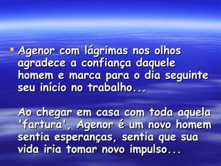 Agenor com lágrimas nos olhos agradece a confiança daquele homem e marca para o dia seguinte seu início no trabalho...  Ao chegar em casa com toda aquela 'fartura', Agenor é um novo homem sentia esperanças, sentia que sua vida iria tomar novo impulso...   