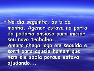 No dia seguinte, às 5 da manhã, Agenor estava na porta da padaria ansioso para iniciar seu novo trabalho... Amaro chega logo em seguida e sorri para aquele homem que nem ele sabia porque estava ajudando...  