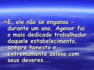 E, ele não se enganou - durante um ano, Agenor foi o mais dedicado trabalhador daquele estabelecimento, sempre honesto e extremamente zeloso com seus deveres...  