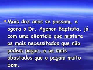 Mais dez anos se passam, e agora o Dr. Agenor Baptista, já com uma clientela que mistura os mais necessitados que não podem pagar, e os mais abastados que o pagam muito bem.   