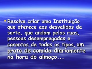 Resolve criar uma Instituição que oferece aos desvalidos da sorte, que andam pelas ruas, pessoas desempregadas e carentes de todos os tipos,   um prato de comida diariamente na hora do almoço...   