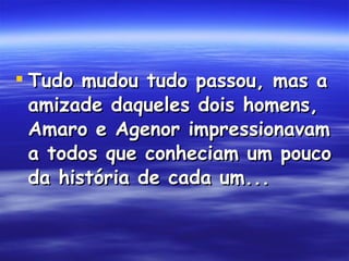 Tudo mudou tudo passou, mas a amizade daqueles dois homens, Amaro e Agenor impressionavam a todos que conheciam um pouco da história de cada um...  