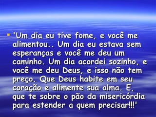 'Um dia eu tive fome, e você me alimentou.. Um dia eu estava sem esperanças e você me deu um caminho. Um dia acordei sozinho, e você me deu Deus, e isso não tem preço. Que Deus habite em seu coração e alimente sua alma. E, que te sobre o pão da misericórdia para estender a quem precisar!!!'  (História verídica)  