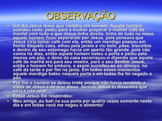 OBSERVAÇÃO Um dia Jesus disse que visitaria um homem. Aquele homem acordou cedo, pediu para a mulher preparar o melhor café da manhã com tudo o que Jesus tinha direito, tinha de tudo na mesa, aquele homem ficou esperando por Jesus, pois pensava que Jesus viria tomar café com ele, então um mendigo passou em frente daquela casa, olhou pela janela e viu bolo, pães, biscoitos e dentro de seu estomago havia um aperto tão grande, pois não comia há dias, então aquele homem bateu a porta e pediu pelo menos um pão, o dono da casa escorraçou-o dizendo que aquele café da manhã era para seu mestre, para o seu Senhor Jesus, então o homem foi embora, e assim sucedeu-se no almoço, no café da tarde e por fim na janta. Em todos esses momentos aquele mendigo bateu naquela porta e em todas lhe foi negado o pão.  Por fim o homem se deitou triste porque não havia recebido a visita de Jesus e ao orar disse: Senhor Jesus tu dissestes que viria e não veio!  Então Jesus lhe respondeu:  Meu amigo, eu bati na sua porta por quatro vezes somente neste dia e em todas você me negou o alimento! 