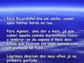 Para Ricardinho era um sonho, comer após tantas horas na rua...  Para Agenor, uma dor a mais, já que comer aquela comida maravilhosa fazia-o lembrar-se da esposa e mais dois filhos que ficaram em casa apenas com um punhado de fubá...  Lágrimas desciam dos seus olhos já na primeira garfada....  