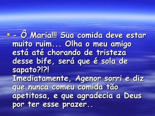 - Ô Maria!!! Sua comida deve estar muito ruim... Olha o meu amigo está até chorando de tristeza desse bife, será que é sola de sapato?!?!  Imediatamente, Agenor sorri e diz que nunca comeu comida tão apetitosa, e que agradecia a Deus por ter esse prazer..  
