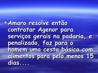 Amaro resolve então contratar Agenor para serviços gerais na padaria, e penalizado, faz para o homem uma cesta básica com alimentos para pelo menos 15 dias....  
