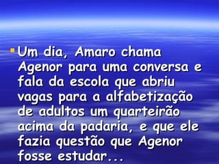 Um dia, Amaro chama Agenor para uma conversa e fala da escola que abriu vagas para a alfabetização de adultos um quarteirão acima da padaria, e que ele fazia questão que Agenor fosse estudar...  