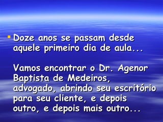 Doze anos se passam desde aquele primeiro dia de aula... Vamos encontrar o Dr. Agenor Baptista de Medeiros, advogado, abrindo seu escritório para seu cliente, e depois outro, e depois mais outro...  
