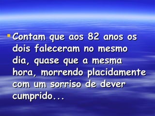 Contam que aos 82 anos os dois faleceram no mesmo dia, quase que a mesma hora, morrendo placidamente com um sorriso de dever cumprido...  