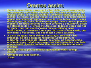 Oremos assim: Senhor Jesus tantas vezes pedi a Tua visita, tantas vezes pedi a Tua presença e em todas o Senhor Me veio, mas em todas eu Te recusei Jesus; Te recusei quando a um irmão neguei um café da manhã, Te recusei quando neguei um almoço, Te recusei quando neguei um pedaço do pão que eu comia, e em todas menti, Jesus dizendo que não tinha dinheiro para pagar. Jesus hoje eu percebo o quanto Tu estás tentando me abrir os olhos e o quanto eu estou me afastando de Ti. Perdoe-me Jesus por todas as vezes que não Te ajudei, que não matei a Vossa fome auxiliando meus irmãozinhos, e da mesma forma que não matei a Vossa sede, que não matei o Vosso frio, que não matei a Vossa saudade...  A partir de agora Jesus dai-me um coração sensível a Tua presença, dai-me a graça de reconhecê-Lo no pobre, no indigente, nos irmãos da internet, no amigo, no desconhecido, nos irmãos que trabalham comigo, nos meus parentes e em toda minha família. Permita também minha reconciliação com meus inimigos. Obrigado Jesus por me mostrar que sempre estás comigo. Amém! Obrigado por tudo Senhor...  Civan 