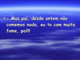 - Mas pai, desde ontem não comemos nada, eu to com muita fome, pai!!!  