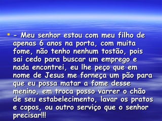 - Meu senhor estou com meu filho de apenas 6 anos na porta, com muita fome, não tenho nenhum tostão, pois sai cedo para buscar um emprego e nada encontrei, eu lhe peço que em nome de Jesus me forneça um pão para que eu possa matar a fome desse menino, em troca posso varrer o chão de seu estabelecimento, lavar os pratos e copos, ou outro serviço que o senhor precisar!!!  