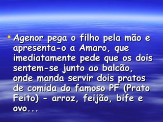Agenor pega o filho pela mão e apresenta-o a Amaro, que imediatamente pede que os dois sentem-se junto ao balcão, onde manda servir dois pratos de comida do famoso PF (Prato Feito) - arroz, feijão, bife e ovo...  