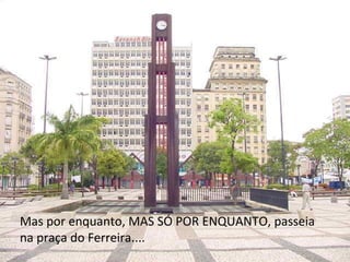 Mas por enquanto, MAS SÓ POR ENQUANTO, passeia na praça do Ferreira.... 