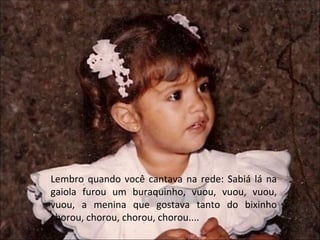 Lembro quando você cantava na rede: Sabiá lá na gaiola furou um buraquinho, vuou, vuou, vuou, vuou, a menina que gostava tanto do bixinho chorou, chorou, chorou, chorou.... 