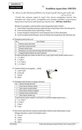 10
Pendidikan Agama Islam SMP/MTs
2015/2016 ©Hak cipta ada pada Jaringan Sekolah Islam Terpadu (JSIT)
DOKUMEN JSIT
SANGAT RAHASIA
29. ‫ﯾﻄﻠﺐ‬ ‫ﺑﻤﺎ‬ ‫رﺿﺎ‬ ‫اﻟﻌﻠﻢ‬ ‫ﻟﻄﻠﺐ‬ ‫اﺟﻨﺤﺘﮭﺎ‬ ‫ﻟﺘﻀﻊ‬ ‫اﻟﻤﻼﺋﻜﺔ‬ ‫ان‬ ‫ﻣﺴﻠﻢ‬ ‫ﻛﻞ‬ ‫ﻋﻠﻰ‬ ‫ﻓﺮﯾﻀﺔ‬ ‫اﻟﻌﻠﻢ‬ ‫طﻠﺐ‬ ‫ﻓﺎن‬ ‫ﺑﺎﻟﺼﯿﻦ‬ ‫وﻟﻮ‬ ‫اﻟﻌﻠﻢ‬ ‫اطﻠﺒﻮا‬
)‫اﻟﺒﺮ‬ ‫ﻋﺒﺪ‬ ‫اﺑﻦ‬ ‫رواه‬(
“Carilah ilmu walaupun sampai ke negeri Cina, karena sesungguhnya mencari ilmu
diwajibkan atas setiap muslim, sesungguhnya para malaikat meletakkan sayap-sayapnya
bagi penuntut ilmu karena ridla kepada apa yang dicarinya” (HR Ibnu Abdul Bar).
Berikut ini merupakan contoh perilaku sesuai pengamalan hadits tersebut ....
A. Azam belajar di pondok pesantren tradisional dan cukup belajar tahsin tilawatul qur’an.
B. Umar menyelesaikan tuntas wajib belajar 9 tahun.
C. Usman mengikuti training bisnis sesuai tuntunan syari’at Islam dimanapun.
D. Faizah mengikuti perkembangan zaman di bidang ilmu pengetahuan dan teknologi saja.
30. Perhatikan tabel berikut ini!
No Jenis Hadats
1 Wanita selesai dari haid
2 Laki-laki yang bermimpi
3 Wanita selesai nifas
4 Keluarnya air mani (sperma) bagi laki-laki ketika terjaga
5 Anggota badan terkena air mani (sperma)
Di antara beberapa jenis hadas tersebut di atas, yang wajib mandi janabat adalah nomor ....
A. 1, 3, dan 4
B. 1, 3 dan 5
C. 1, 2, 3 dan 4
D. 1, 2, 4 dan 5
31. Gambar berikut ini merupakan ... sholat
A. syarat wajib
B. syarat sah
C. sunnah
D. rukun
32. Perhatikan tabel berikut ini dengan seksama!
No Sholat Sunnah Rowatib
1 Dua rokaat sebelum subuh
2 Dua rokaat setelah dzuhur
3 Dua rokaat sebelum maghrib
4 Empat rokaat setelah ashar
5 Dua rokaat setelah isya
Yang termasuk sholat sunnah rowatib ghoiru muakkad terdapat pada nomor ....
A. 1, 2, 3 dan 5
B. 2, 3 dan 5
C. 3 dan 4
D. 4 saja
33. Bila imam sujud dua kali setelah tasyahud akhir sebelum salam dikarenakan ia lupa
bilangan rakaatnya, sujud ini dinamakan sujud ....
A. tilawah
B. syukur
C. sajdah
D. sahwi
 