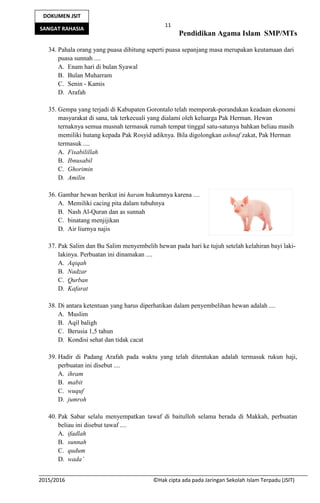 11
Pendidikan Agama Islam SMP/MTs
2015/2016 ©Hak cipta ada pada Jaringan Sekolah Islam Terpadu (JSIT)
DOKUMEN JSIT
SANGAT RAHASIA
34. Pahala orang yang puasa dihitung seperti puasa sepanjang masa merupakan keutamaan dari
puasa sunnah ....
A. Enam hari di bulan Syawal
B. Bulan Muharram
C. Senin - Kamis
D. Arafah
35. Gempa yang terjadi di Kabupaten Gorontalo telah memporak-porandakan keadaan ekonomi
masyarakat di sana, tak terkecuali yang dialami oleh keluarga Pak Herman. Hewan
ternaknya semua musnah termasuk rumah tempat tinggal satu-satunya bahkan beliau masih
memiliki hutang kepada Pak Rosyid adiknya. Bila digolongkan ashnaf zakat, Pak Herman
termasuk ....
A. Fisabilillah
B. Ibnusabil
C. Ghorimin
D. Amilin
36. Gambar hewan berikut ini haram hukumnya karena ....
A. Memiliki cacing pita dalam tubuhnya
B. Nash Al-Quran dan as sunnah
C. binatang menjijikan
D. Air liurnya najis
37. Pak Salim dan Bu Salim menyembelih hewan pada hari ke tujuh setelah kelahiran bayi laki-
lakinya. Perbuatan ini dinamakan ....
A. Aqiqah
B. Nadzar
C. Qurban
D. Kafarat
38. Di antara ketentuan yang harus diperhatikan dalam penyembelihan hewan adalah ....
A. Muslim
B. Aqil baligh
C. Berusia 1,5 tahun
D. Kondisi sehat dan tidak cacat
39. Hadir di Padang Arafah pada waktu yang telah ditentukan adalah termasuk rukun haji,
perbuatan ini disebut ....
A. ihram
B. mabit
C. wuquf
D. jumroh
40. Pak Sabar selalu menyempatkan tawaf di baitulloh selama berada di Makkah, perbuatan
beliau ini disebut tawaf ....
A. ifadlah
B. sunnah
C. qudum
D. wada’
 