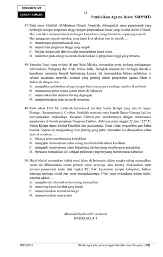 13
Pendidikan Agama Islam SMP/MTs
2015/2016 ©Hak cipta ada pada Jaringan Sekolah Islam Terpadu (JSIT)
DOKUMEN JSIT
SANGAT RAHASIA
47. Pada masa Kholifah Al-Makmun Dinasti Abasiyah, dibangunlah pusat penerjemah yang
berfungsi sebagai perguruan tinggi dengan perpustakaan besar yang disebut Baitul Hikmah.
Dari sini lahir ilmuwan-ilmuwan dengan karya-karya yang fenomenal sepanjang sejarah.
Dari penggalan sejarah tersebut, yang dapat kita lakukan saat ini adalah ....
A. membangun perpustakaan di desa.
B. mendirikan perguruan tinggi yang megah.
C. belajar dengan giat dan berusaha menciptakan karya nyata.
D. memohon pada orang tua untuk disekolahkan di perguruan tinggi yang ternama.
48. Samudra Pasai yang terletak di tepi Selat Malaka, merupakan pintu gerbang perdagangan
internasional. Pedagang dari Arab, Persia, India, Tiongkok maupun dari berbagai daerah di
kepulauan nusantara banyak berkunjung kesana. Ini menunjukkan bahwa pelabuhan di
seluruh nusantara memiliki peranan yang penting dalam penyebaran agama Islam di
Indonesia dengan cara ….
A. menjadikan pelabuhan sebagai tempat bertemunya para saudagar muslim & pribumi
B. menentukan pintu masuk ajaran Islam di Indonesia
C. menurunkan dan memuat barang dagangan
D. menghubungkan antar pulau di nusantara
49. Pada tahun 1526 M, Fatahilah bermaksud merebut Sunda Kelapa yang ada di tangan
Portugis. Sesampainya di Cirebon, Fatahilah meminta restu kepada Sunan Gunung Jati dan
menyampaikan maksudnya. Kerajaan Cirebon-pun membantunya dengan menurunkan
pasukannya di bawah pimpinan Pangeran Cirebon. Akhirnya pada tanggal 22 Juni 1527 M,
Sunda Kelapa dapat direbut Fatahilah dan pasukannya. Umat Islam bergembira atas kabar
tesebut. Sejarah ini mengandung nilai penting yang patut diteladani dan diwujudkan untuk
saat ini misalnya ....
A. bekerja keras memberantas kebodohan
B. mengajak teman-teman untuk saling membantu bila dalam kesulitan
C. mengajak teman-teman untuk bergabung dan berjuang memberantas penjajahan
D. berusaha menjadikan diri sebagai pahlawan yang berjuang memberantas kebatilan
50. Halal bihalal merupakan tradisi umat Islam di Indonesia dalam rangka saling memaafkan.
Acara ini dilaksanakan secara pribadi, antar keluarga, atau kadang dilaksanakan antar
instansi pemerintah mulai dari tingkat RT, RW, kecamatan sampai kabupaten, bahkan
lembaga-lembaga sosial pun turut mengadakannya. Nilai yang terkandung dalam tradisi
tersebut adalah ....
A. menjalin tali silaturahim dan saling memaafkan
B. menolong kaum kerabat yang lemah
C. mempersatukan seluruh keluarga
D. mempersatukan masyarakat
Alhamdulillaahirabbil ‘aalamiin
BARAKALLAH
 
