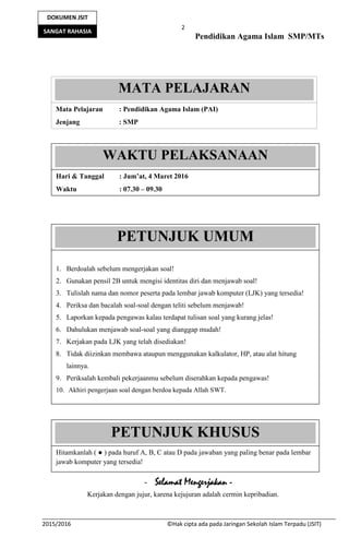 2
Pendidikan Agama Islam SMP/MTs
2015/2016 ©Hak cipta ada pada Jaringan Sekolah Islam Terpadu (JSIT)
DOKUMEN JSIT
SANGAT RAHASIA
- Selamat Mengerjakan -
Kerjakan dengan jujur, karena kejujuran adalah cermin kepribadian.
MATA PELAJARAN
Mata Pelajaran : Pendidikan Agama Islam (PAI)
Jenjang : SMP
WAKTU PELAKSANAAN
Hari & Tanggal : Jum’at, 4 Maret 2016
Waktu : 07.30 – 09.30
PETUNJUK UMUM
1. Berdoalah sebelum mengerjakan soal!
2. Gunakan pensil 2B untuk mengisi identitas diri dan menjawab soal!
3. Tulislah nama dan nomor peserta pada lembar jawab komputer (LJK) yang tersedia!
4. Periksa dan bacalah soal-soal dengan teliti sebelum menjawab!
5. Laporkan kepada pengawas kalau terdapat tulisan soal yang kurang jelas!
6. Dahulukan menjawab soal-soal yang dianggap mudah!
7. Kerjakan pada LJK yang telah disediakan!
8. Tidak diizinkan membawa ataupun menggunakan kalkulator, HP, atau alat hitung
lainnya.
9. Periksalah kembali pekerjaanmu sebelum diserahkan kepada pengawas!
10. Akhiri pengerjaan soal dengan berdoa kepada Allah SWT.
PETUNJUK KHUSUS
Hitamkanlah ( ● ) pada huruf A, B, C atau D pada jawaban yang paling benar pada lembar
jawab komputer yang tersedia!
 