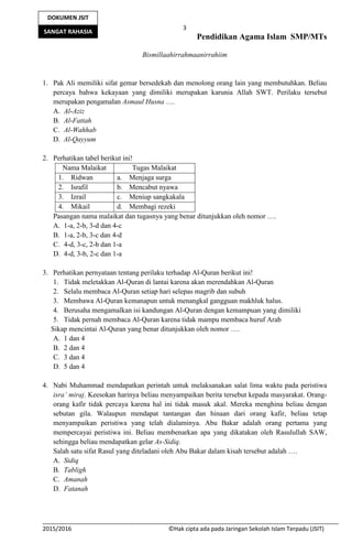 3
Pendidikan Agama Islam SMP/MTs
2015/2016 ©Hak cipta ada pada Jaringan Sekolah Islam Terpadu (JSIT)
DOKUMEN JSIT
SANGAT RAHASIA
Bismillaahirrahmaanirrahiim
1. Pak Ali memiliki sifat gemar bersedekah dan menolong orang lain yang membutuhkan. Beliau
percaya bahwa kekayaan yang dimiliki merupakan karunia Allah SWT. Perilaku tersebut
merupakan pengamalan Asmaul Husna ….
A. Al-Aziz
B. Al-Fattah
C. Al-Wahhab
D. Al-Qayyum
2. Perhatikan tabel berikut ini!
Nama Malaikat Tugas Malaikat
1. Ridwan a. Menjaga surga
2. Israfil b. Mencabut nyawa
3. Izrail c. Meniup sangkakala
4. Mikail d. Membagi rezeki
Pasangan nama malaikat dan tugasnya yang benar ditunjukkan oleh nomor ….
A. 1-a, 2-b, 3-d dan 4-c
B. 1-a, 2-b, 3-c dan 4-d
C. 4-d, 3-c, 2-b dan 1-a
D. 4-d, 3-b, 2-c dan 1-a
3. Perhatikan pernyataan tentang perilaku terhadap Al-Quran berikut ini!
1. Tidak meletakkan Al-Quran di lantai karena akan merendahkan Al-Quran
2. Selalu membaca Al-Quran setiap hari selepas magrib dan subuh
3. Membawa Al-Quran kemanapun untuk menangkal gangguan makhluk halus.
4. Berusaha mengamalkan isi kandungan Al-Quran dengan kemampuan yang dimiliki
5. Tidak pernah membaca Al-Quran karena tidak mampu membaca huruf Arab
Sikap mencintai Al-Quran yang benar ditunjukkan oleh nomor ….
A. 1 dan 4
B. 2 dan 4
C. 3 dan 4
D. 5 dan 4
4. Nabi Muhammad mendapatkan perintah untuk melaksanakan salat lima waktu pada peristiwa
isra’ miraj. Keesokan harinya beliau menyampaikan berita tersebut kepada masyarakat. Orang-
orang kafir tidak percaya karena hal ini tidak masuk akal. Mereka menghina beliau dengan
sebutan gila. Walaupun mendapat tantangan dan hinaan dari orang kafir, beliau tetap
menyampaikan peristiwa yang telah dialaminya. Abu Bakar adalah orang pertama yang
mempercayai peristiwa ini. Beliau membenarkan apa yang dikatakan oleh Rasulullah SAW,
sehingga beliau mendapatkan gelar As-Sidiq.
Salah satu sifat Rasul yang diteladani oleh Abu Bakar dalam kisah tersebut adalah ….
A. Sidiq
B. Tabligh
C. Amanah
D. Fatanah
 