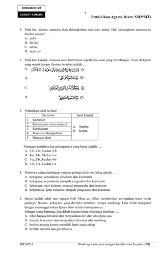 4
Pendidikan Agama Islam SMP/MTs
2015/2016 ©Hak cipta ada pada Jaringan Sekolah Islam Terpadu (JSIT)
DOKUMEN JSIT
SANGAT RAHASIA
5. Pada hari kiamat, manusia akan dibangkitkan dari alam kubur. Hari kebangkitan manusia ini
disebut yaumul ….
A. akhir
B. ba’ats
C. mizan
D. mahsyar
6. Pada hari kiamat, manusia akan bertebaran seperti anai-anai yang beterbangan. Ayat Al-Quran
yang sesuai dengan ilustrasi tersebut adalah ….
A.
B.
C.
D.
7. Perhatikan tabel berikut!
Peristiwa Jenis kiamat
1. Kematian
a. Sughra
b. Kubra
2. Kehancuran alam semesta
3. Kecelakaan
4. Manusia dibangkitkan
5. Bencana alam
Pasangan peristiwa dan golongannya yang benar adalah ….
A. 1-b, 2-b, 3-a dan 4-b
B. 4-a, 3-b, 2-b dan 1-a
C. 1-a, 2-b, 3-a dan 4-b
D. 4-b, 3-a, 2-a dan 1-a
8. Peristiwa dalam kehidupan yang tergolong takdir mu’allaq adalah ….
A. kekayaan, kepandaian, kelahiran dan kesehatan
B. kekayaan, kepandaian, menjadi pengusaha dan kesehatan
C. kekayaan, jenis kelamin, menjadi pengusaha dan kematian
D. kepandaian, jenis kelamin, menjadi pengusaha, dan kematian
9. Qarun adalah salah satu sepupu Nabi Musa as. Allah memberikan kelimpahan harta benda
padanya. Namun, kekayaan yang dimiliki membuat dirinya sombong. Lalu Allah mengazab
dengan menenggelamkan Qarun beserta harta kekayaannya.
Sebagai orang beriman, jika diberi karunia harta sebaiknya bersikap .…
A. lebih banyak bersabar dan menjauhkan diri dari sifat putus asa
B. banyak bersyukur dan menjauhkan diri dari sifat sombong
C. berjiwa tenang karena memiliki harta yang cukup
D. bersifat optimis dan giat bekerja
 