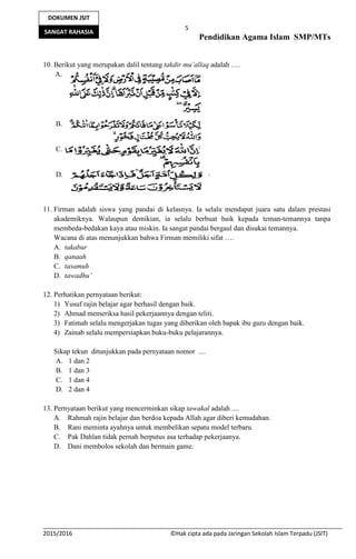5
Pendidikan Agama Islam SMP/MTs
2015/2016 ©Hak cipta ada pada Jaringan Sekolah Islam Terpadu (JSIT)
DOKUMEN JSIT
SANGAT RAHASIA
10. Berikut yang merupakan dalil tentang takdir mu’allaq adalah ….
A.
B.
C.
D.
11. Firman adalah siswa yang pandai di kelasnya. Ia selalu mendapat juara satu dalam prestasi
akademiknya. Walaupun demikian, ia selalu berbuat baik kepada teman-temannya tanpa
membeda-bedakan kaya atau miskin. Ia sangat pandai bergaul dan disukai temannya.
Wacana di atas menunjukkan bahwa Firman memiliki sifat ….
A. takabur
B. qanaah
C. tasamuh
D. tawadhu’
12. Perhatikan pernyataan berikut:
1) Yusuf rajin belajar agar berhasil dengan baik.
2) Ahmad memeriksa hasil pekerjaannya dengan teliti.
3) Fatimah selalu mengerjakan tugas yang diberikan oleh bapak ibu guru dengan baik.
4) Zainab selalu mempersiapkan buku-buku pelajarannya.
Sikap tekun ditunjukkan pada pernyataan nomor ....
A. 1 dan 2
B. 1 dan 3
C. 1 dan 4
D. 2 dan 4
13. Pernyataan berikut yang mencerminkan sikap tawakal adalah ....
A. Rahmah rajin belajar dan berdoa kepada Allah agar diberi kemudahan.
B. Rani meminta ayahnya untuk membelikan sepatu model terbaru.
C. Pak Dahlan tidak pernah berputus asa terhadap pekerjaanya.
D. Dani membolos sekolah dan bermain game.
 