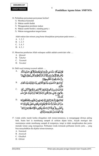 6
Pendidikan Agama Islam SMP/MTs
2015/2016 ©Hak cipta ada pada Jaringan Sekolah Islam Terpadu (JSIT)
DOKUMEN JSIT
SANGAT RAHASIA
14. Perhatikan pernyataan-pernyataan berikut!
1) Membaca basmalah
2) Makan sambil duduk
3) Menggunakan peralatan makan
4) Makan sambil berdiri ( standing party )
5) Makan menggunakan tangan kanan
Adab makan dan minum yang benar ditunjukkan pernyataan pada nomor ....
A. 1, 2, 3
B. 1, 2, 5
C. 3, 4, 5
D. 4, 5, 1
15. Menerima pemberian Allah walaupun sedikit adalah contoh dari sifat ….
A. Qanaah
B. Takabur
C. Tasamuh
D. Tawakal
16. Dalil naqli tentang tasamuh adalah ….
A.
B.
C.
D.
17. Linda selalu marah ketika diingatkan oleh teman-temannya, ia menganggap dirinya paling
baik. Suatu hari ia membuang sampah di selokan depan kelas, Aisyah menegur dan
memintanya untuk membuang sampah di tempatnya, tetapi ia tidak menghiraukan dan justru
memaki teman yang menegurnya. Perbuatan Linda termasuk perbuatan tercela yaitu ... yang
bisa menyebabkan dia dijahui teman-temannya.
A. Namimah
B. Ananiyah
C. Ghadhab
D. Ghibah
 