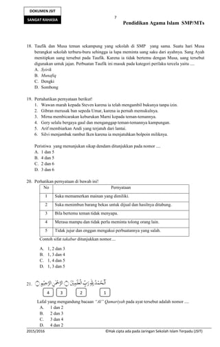 7
Pendidikan Agama Islam SMP/MTs
2015/2016 ©Hak cipta ada pada Jaringan Sekolah Islam Terpadu (JSIT)
DOKUMEN JSIT
SANGAT RAHASIA
18. Taufik dan Musa teman sekampung yang sekolah di SMP yang sama. Suatu hari Musa
berangkat sekolah terburu-buru sehingga ia lupa meminta uang saku dari ayahnya. Sang Ayah
menitipkan uang tersebut pada Taufik. Karena ia tidak bertemu dengan Musa, uang tersebut
digunakan untuk jajan. Perbuatan Taufik ini masuk pada kategori perilaku tercela yaitu ....
A. Syirik
B. Munafiq
C. Dengki
D. Sombong
19. Pertahatikan pernyataan berikut!
1. Wawan marah kepada Steven karena ia telah mengambil bukunya tanpa izin.
2. Gibran merusak ban sepeda Umar, karena ia pernah memukulnya.
3. Mirna membicarakan keburukan Marni kepada teman-temannya.
4. Gery selalu bergaya gaul dan menganggap teman-temannya kampungan.
5. Arif membiarkan Andi yang terjatuh dari lantai.
6. Silvi menjambak rambut Iken karena ia menjatuhkan bolpoin miliknya.
Peristiwa yang menunjukan sikap dendam ditunjukkan pada nomor ....
A. 1 dan 5
B. 4 dan 5
C. 2 dan 6
D. 3 dan 6
20. Perhatikan pernyataan di bawah ini!
No Pernyataan
1 Suka memamerkan mainan yang dimiliki.
2 Suka menimbun barang bekas untuk dijual dan hasilnya ditabung.
3 Bila bertemu teman tidak menyapa.
4 Merasa mampu dan tidak perlu meminta tolong orang lain.
5 Tidak jujur dan enggan mengakui perbuatannya yang salah.
Contoh sifat takabur ditunjukkan nomor....
A. 1, 2 dan 3
B. 1, 3 dan 4
C. 1, 4 dan 5
D. 1, 3 dan 5
21.
Lafal yang mengandung bacaan “Al” Qamariyah pada ayat tersebut adalah nomor ....
A. 1 dan 2
B. 2 dan 3
C. 3 dan 4
D. 4 dan 2
3 2 14
 