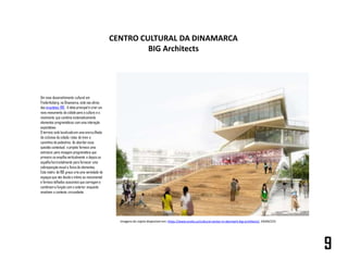 Um novo desenvolvimento cultural em
Frederiksberg, na Dinamarca, está nas obras
dos arquitetos BIG . A ideia principal é criar um
novo monumento da cidade para a cultura e o
movimento que combina sistematicamente
elementos programáticos com uma interação
espontânea.
O terreno está localizadoem uma encruzilhada
de ciclovias da cidade, rotas de trem e
caminhos de pedestres. Ao abordar essa
questão contextual, o projeto fornece uma
estrutura para mixagem programática que
primeiro se empilha verticalmente e depois se
espalhahorizontalmente para fornecer uma
sobreposiçãovisual e física de elementos.
Esta matriz de 180 graus cria uma variedade de
espaçosque vão desde o íntimo ao monumental
e fornece telhados acessíveis que carregam e
combinam a função com o exterior enquanto
envolvem o contexto circundante.
CENTRO CULTURAL DA DINAMARCA
BIG Architects
9
Imagens do rojeto disponível em: https://www.evolo.us/cultural-center-in-denmark-big-architects/. 24/04/223
 