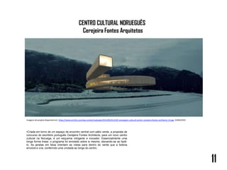 CENTRO CULTURAL NORUEGUÊS
Cerejeira Fontes Arquitetos
•Criada em torno de um espaço de encontro central com pátio verde, a proposta de
concurso do escritório português Cerejeira Fontes Architects, para um novo centro
cultural na Noruega, é um esquema intrigante e inovador. Essencialmente uma
longa forma linear, o programa foi enrolado sobre si mesmo, elevando-se ao fazê-
lo. As janelas em faixa orientam as vistas para dentro do verde que a bobina
envolve e cria, conferindo uma unidade ao longo do centro.
11
Imagens do projeto disponível em: https://www.arch2o.com/wp-content/uploads/2013/05/Arch2O-norwegian-cultural-center-cerejeira-fontes-architects-14.jpg. 24/04/2023
 