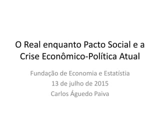 O Real enquanto Pacto Social e a
Crise Econômico-Política Atual
Fundação de Economia e Estatístia
13 de julho de 2015
Carlos Águedo Paiva
 