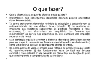 O que fazer?
• Qual a alternativa a esquerda oferece a este quadro?
• Infelizmente, não conseguimos identificar nenhum projeto alternativo
claro. Pelo contrário.
• Tal como procuramos denunciar no início da exposição, a esquerda vem se
auto-enredando em um debate falso centrado: 1) no realismo ou
irrealismo das hipóteses subjacentes às políticas monetária e fiscal
ortodoxas; 2) nas alternativas ao reequilíbrio das finanças que
minimizariam os cortes nos dispêndios (p. ex.: aumento dos impostos
sobre os mais ricos).
• Esta estratégia equivale a tomar o discurso ideológico (articulado apenas
para ser o que é: uma máscara farsesca encobridora dos verdadeiros fins)
como um discurso passível de (porquanto aberto à) crítica.
• Do nosso ponto de vista, é preciso uma rotação de perspectiva que parte
do reconhecimento: 1) dos fundamentos reais do Real nas âncoras
cambial e fiscal-salarial; 2) da exaustão do Plano Real em função do peso
que vem impondo à competitividade da indústria.
•
 