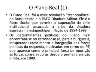 O Plano Real (1)
• O Plano Real foi a mair revolução “tecnopolítica”
no Brasil desde e o PAEG-Ditadura Militar. Ele é o
Pacto Social que permite a superação da crise
institucional associada à crise da ditadura
expressa na estagnohiperinflação de 1984-1993
• Os determinantes políticos do Plano Real
encontram-se no estrondoso (e, para a burguesia,
inesperado) crescimento e integração das forças
políticas da esquerda, nucleadas em torno do PT,
que aparece como a principal força de oposição
às forças conservadoras desde a primeira eleição
direta, em 1989.
 