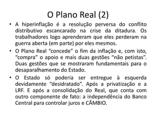 O Plano Real (2)
• A hiperinflação é a resolução perversa do conflito
distributivo escancarado na crise da ditadura. Os
trabalhadores logo aprenderam que eles perderam na
guerra aberta (em parte) por eles mesmos.
• O Plano Real “concede” o fim da inflação e, com isto,
“compra” o apoio e mais duas gestões “não petistas”.
Duas gestões que se mostraram fundamentais para o
desaparalhamento do Estado.
• O Estado só poderia ser entregue à esquerda
devidamente “desidratado”. Após a privatização e a
LRF. E após a consolidação do Real, que conta com
outro componente de fato: a independência do Banco
Central para controlar juros e CÂMBIO.
 
