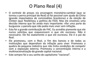 O Plano Real (4)
• O controle de preços via ancoragem monetário-cambial (que se
tornou a perna principal do Real) só foi possível com ajuda da China
(grande importadora de commodites brasileiras) e da eleição de
Clinton (que flexibilizou a política do FED). Mas ele envolveu uma
decisão interna que foi ainda mais importante: rifar uma parte da
burguesia: a parcela que não podia mais viver sem inflação.
• Esta foi a grande contribuição de FHC. Eu acredito piamente que ele
nunca solicitou que esquecessem o que ele escreveu. Não é
necessário. Ele fez exatamente o que ele escreveu. Ele é o pai do
Real.
• Ele promoveu, com o Real, o fim dos bancos e de todas as
instituições que dependiam da inflação para viver. Promoveu a
quebra da pequena indústria que não tinha condições de competir
com a exposição externa. Promoveu a concentração interna e a
multinacionalização do grande capital nacional.
• Este sempre foi o seu sonho de capitalismo “nacional”.
 