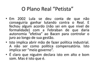 O Plano Real “Petista”
• Em 2002 Lula se deu conta de que não
conseguiria ganhar lutando contra o Real. E
fechou algum acordo (não sei em que nível de
formalidade) com a Febraban de que daria
autonomia “efetiva” ao Bacen para controlar o
juro ao longo de sua gestão.
• Isto implica abrir mão de fazer política industrial.
A não ser como política compensatória. Isto
implica ser “meio governo”.
• É claro que niguém declara isto em alto e bom
som. Mas é isto que é.
 