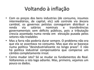 Voltando à inflação
• Com os preços dos bens industrias (de consumo, insumos
intermediários, de capital, etc) sob controle via âncora
cambial, os governos petistas conseguiram distribuir a
renda via salários nominais e transferências
governamentais sem déficits públicos, pois a tributação
crescia assentada numa renda em elevação puxada pelos
setores não tradables
• Mas a farra não poderia durar sempre. O problema não era
que ela se assentava no consumo. Mas que ela se baseava
numa política “desindustrializante no longo prazo”. E não
há política industrial compensatória que compense um
câmbio completamente irreal.
• Como mudar isto? Só se mudar os fundamentos do Real.
Voltaremos a isto logo adiante. Mas, primeiro, vejamos um
pouco os dados.
 